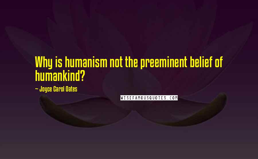 Joyce Carol Oates Quotes: Why is humanism not the preeminent belief of humankind?