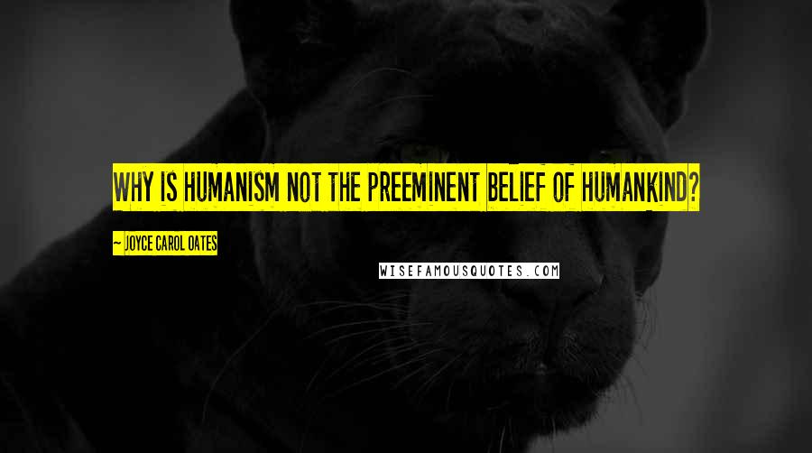 Joyce Carol Oates Quotes: Why is humanism not the preeminent belief of humankind?