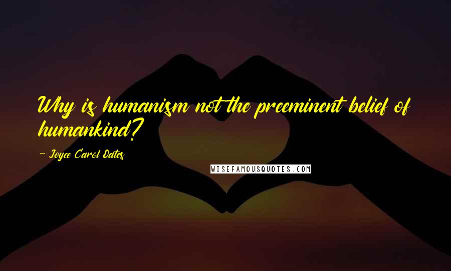 Joyce Carol Oates Quotes: Why is humanism not the preeminent belief of humankind?