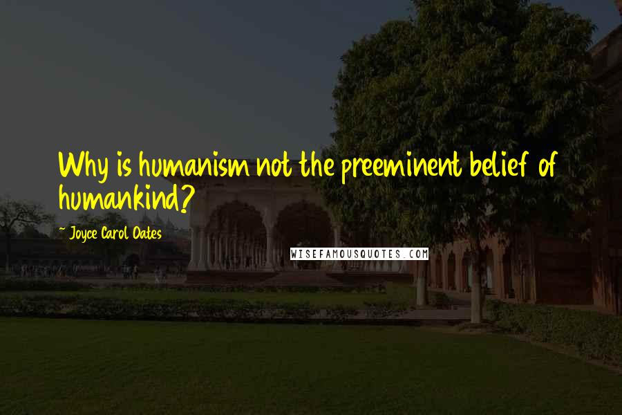 Joyce Carol Oates Quotes: Why is humanism not the preeminent belief of humankind?