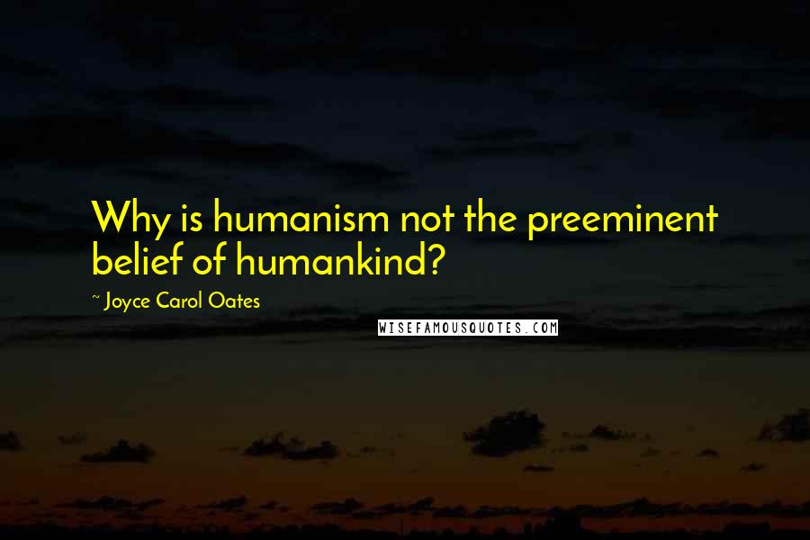 Joyce Carol Oates Quotes: Why is humanism not the preeminent belief of humankind?