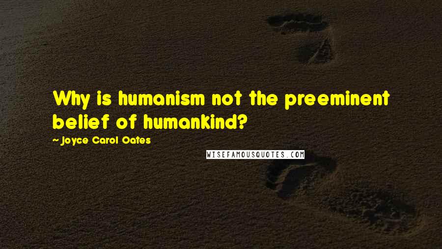 Joyce Carol Oates Quotes: Why is humanism not the preeminent belief of humankind?