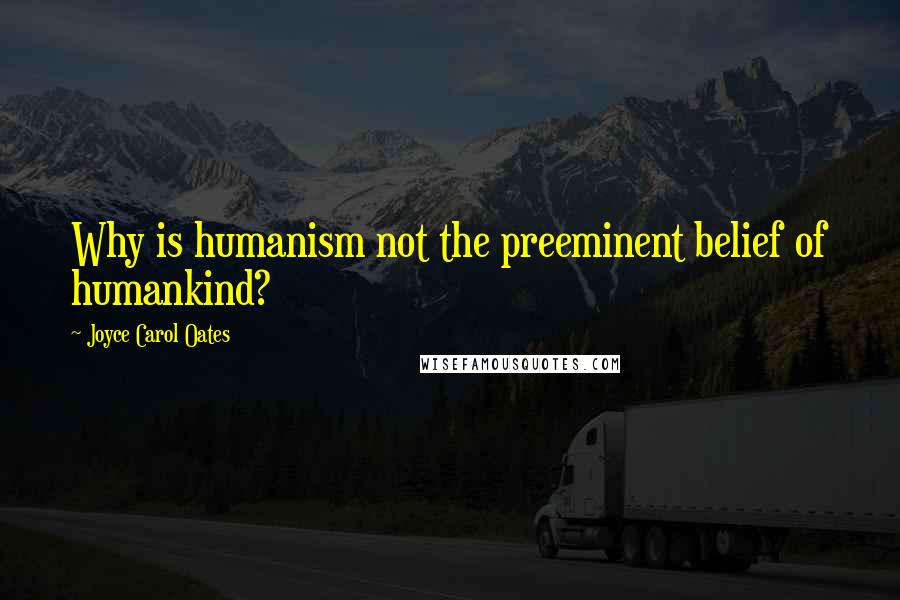 Joyce Carol Oates Quotes: Why is humanism not the preeminent belief of humankind?