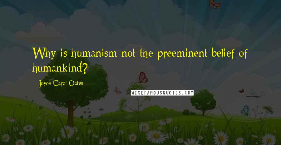 Joyce Carol Oates Quotes: Why is humanism not the preeminent belief of humankind?