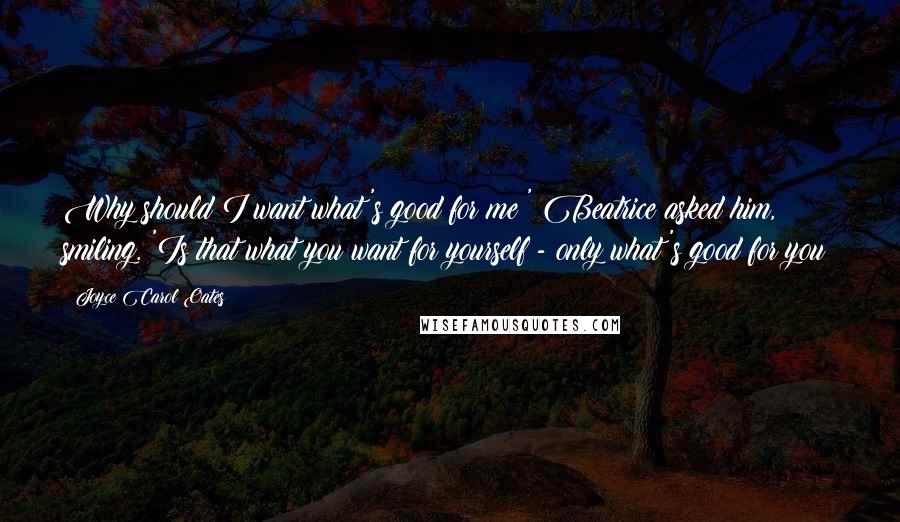 Joyce Carol Oates Quotes: Why should I want what's good for me?' Beatrice asked him, smiling. 'Is that what you want for yourself - only what's good for you?