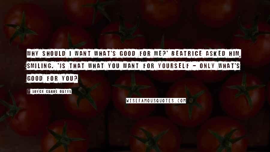 Joyce Carol Oates Quotes: Why should I want what's good for me?' Beatrice asked him, smiling. 'Is that what you want for yourself - only what's good for you?