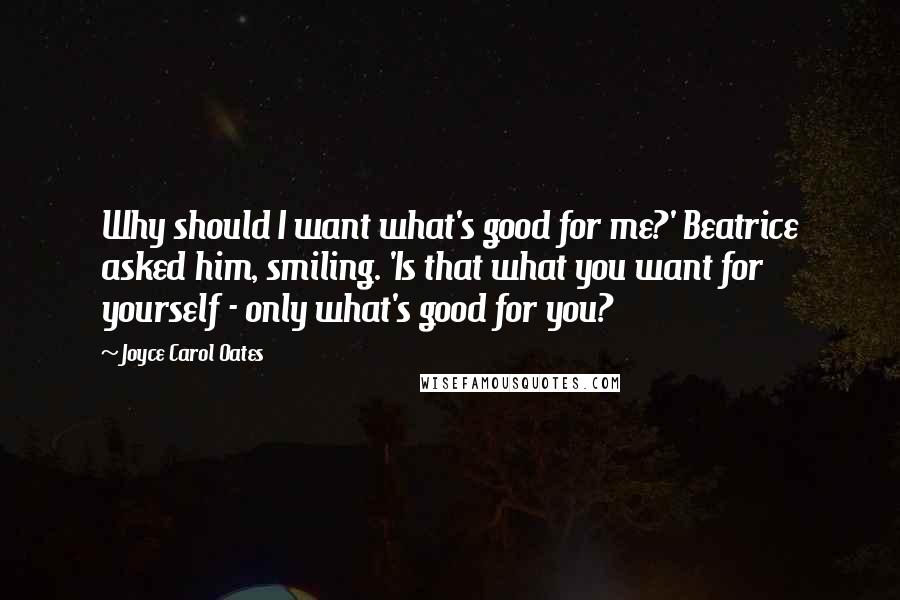 Joyce Carol Oates Quotes: Why should I want what's good for me?' Beatrice asked him, smiling. 'Is that what you want for yourself - only what's good for you?
