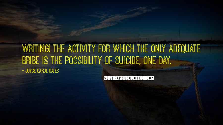 Joyce Carol Oates Quotes: Writing! The activity for which the only adequate bribe is the possibility of suicide, one day.