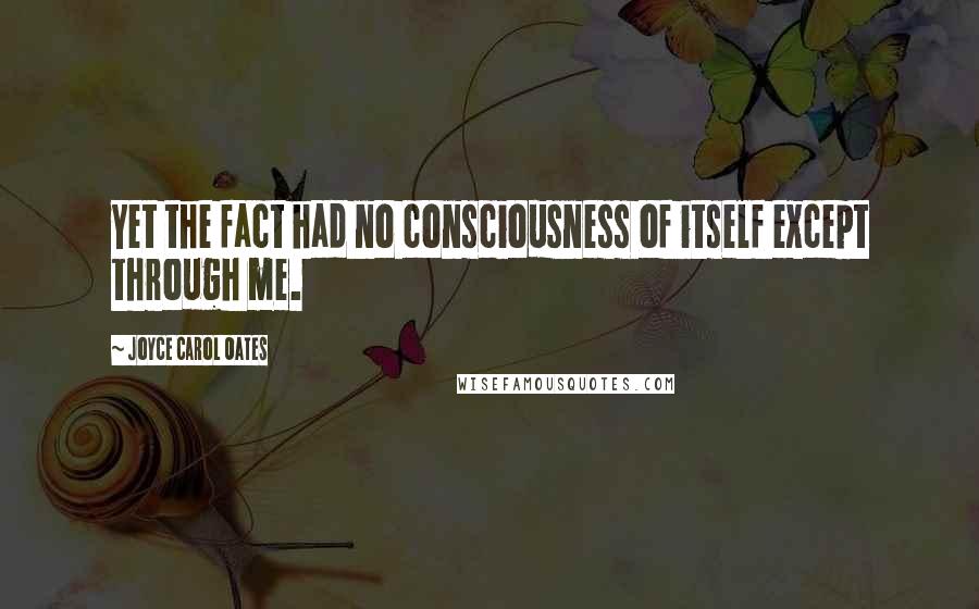 Joyce Carol Oates Quotes: Yet the fact had no consciousness of itself except through me.