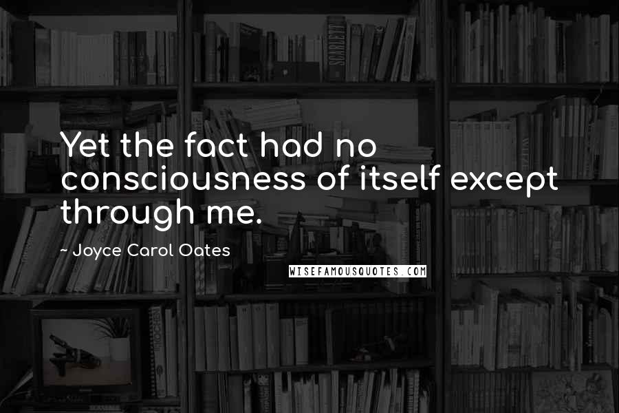 Joyce Carol Oates Quotes: Yet the fact had no consciousness of itself except through me.