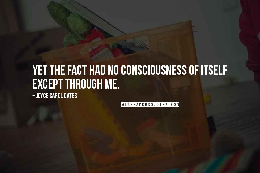 Joyce Carol Oates Quotes: Yet the fact had no consciousness of itself except through me.