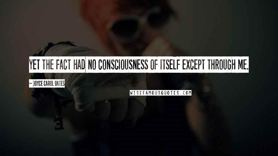 Joyce Carol Oates Quotes: Yet the fact had no consciousness of itself except through me.