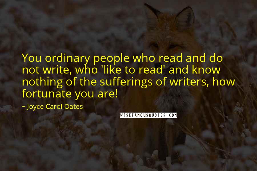 Joyce Carol Oates Quotes: You ordinary people who read and do not write, who 'like to read' and know nothing of the sufferings of writers, how fortunate you are!