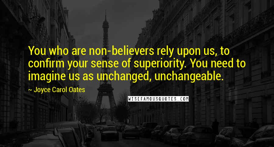Joyce Carol Oates Quotes: You who are non-believers rely upon us, to confirm your sense of superiority. You need to imagine us as unchanged, unchangeable.