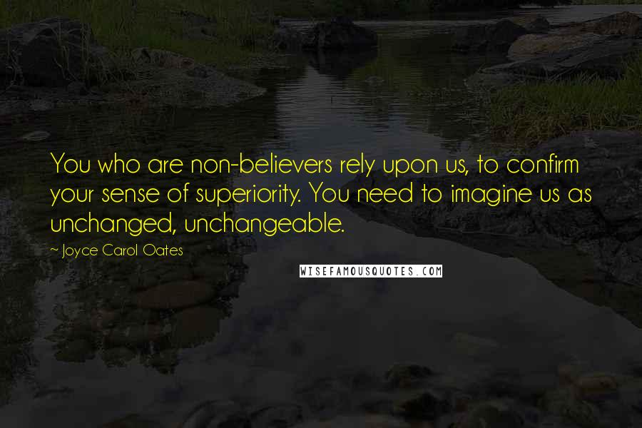 Joyce Carol Oates Quotes: You who are non-believers rely upon us, to confirm your sense of superiority. You need to imagine us as unchanged, unchangeable.