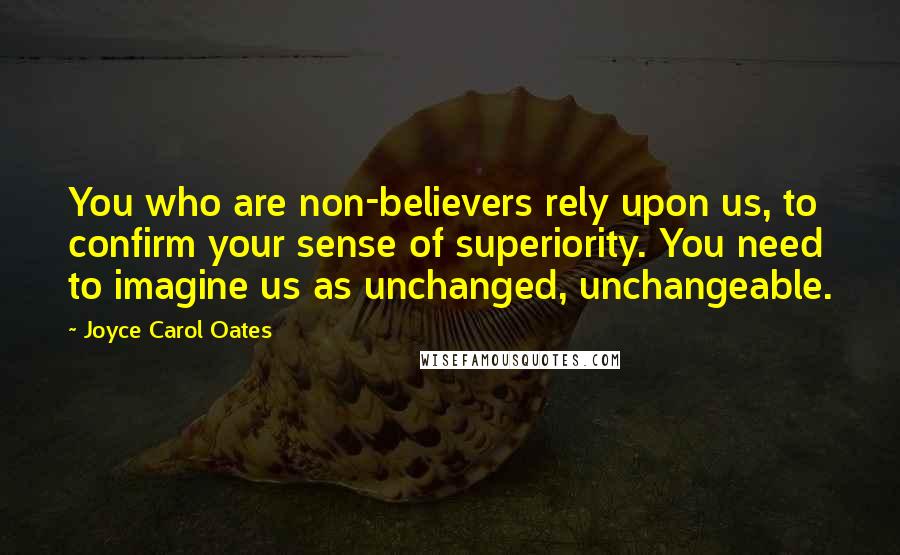 Joyce Carol Oates Quotes: You who are non-believers rely upon us, to confirm your sense of superiority. You need to imagine us as unchanged, unchangeable.