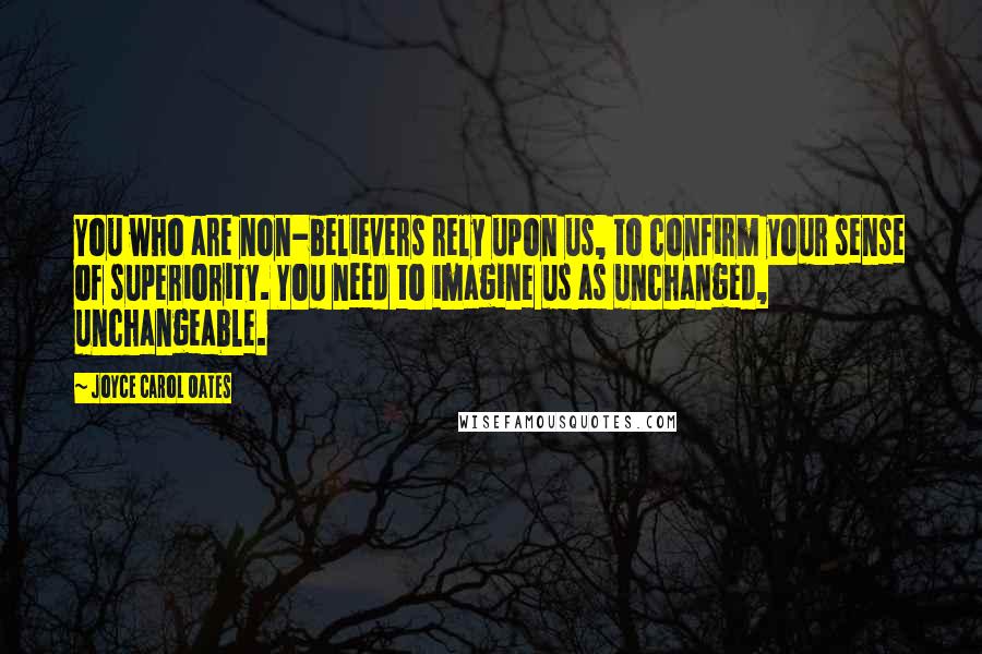 Joyce Carol Oates Quotes: You who are non-believers rely upon us, to confirm your sense of superiority. You need to imagine us as unchanged, unchangeable.