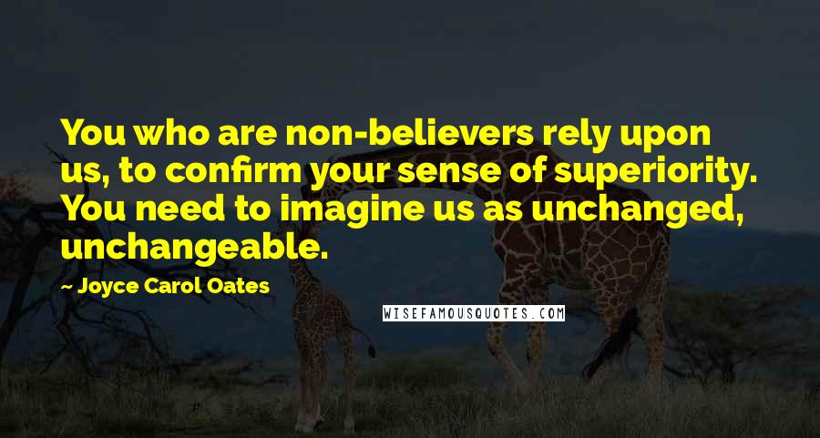 Joyce Carol Oates Quotes: You who are non-believers rely upon us, to confirm your sense of superiority. You need to imagine us as unchanged, unchangeable.