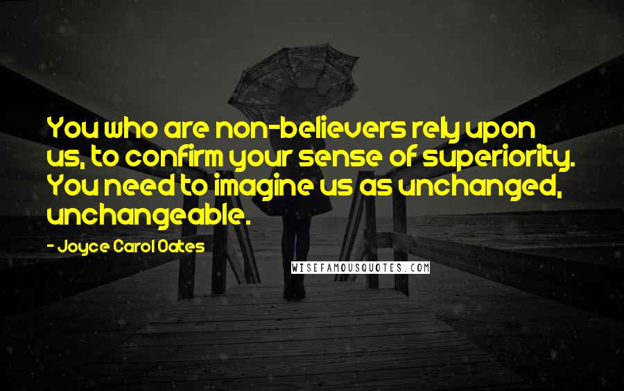 Joyce Carol Oates Quotes: You who are non-believers rely upon us, to confirm your sense of superiority. You need to imagine us as unchanged, unchangeable.