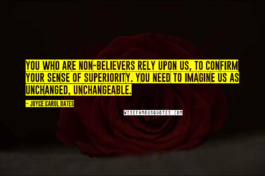 Joyce Carol Oates Quotes: You who are non-believers rely upon us, to confirm your sense of superiority. You need to imagine us as unchanged, unchangeable.