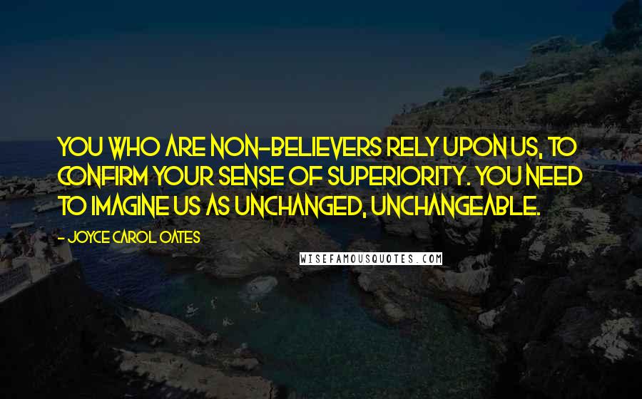 Joyce Carol Oates Quotes: You who are non-believers rely upon us, to confirm your sense of superiority. You need to imagine us as unchanged, unchangeable.