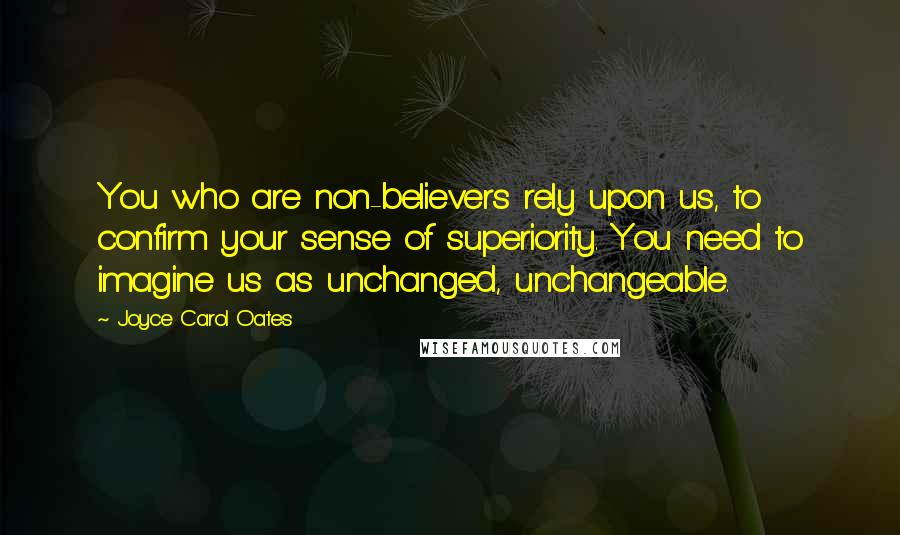 Joyce Carol Oates Quotes: You who are non-believers rely upon us, to confirm your sense of superiority. You need to imagine us as unchanged, unchangeable.