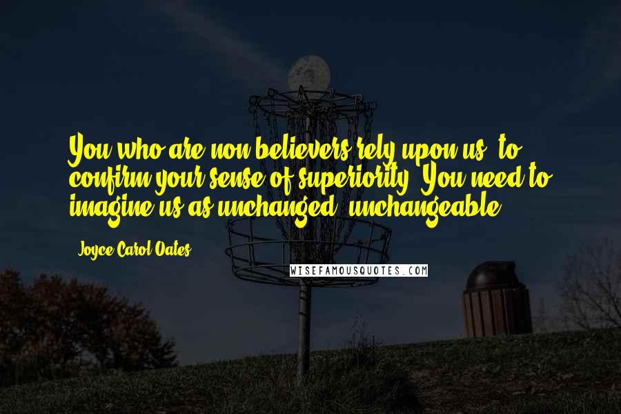 Joyce Carol Oates Quotes: You who are non-believers rely upon us, to confirm your sense of superiority. You need to imagine us as unchanged, unchangeable.