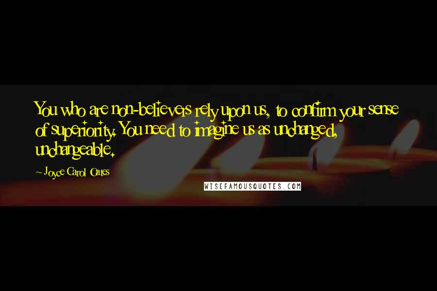 Joyce Carol Oates Quotes: You who are non-believers rely upon us, to confirm your sense of superiority. You need to imagine us as unchanged, unchangeable.