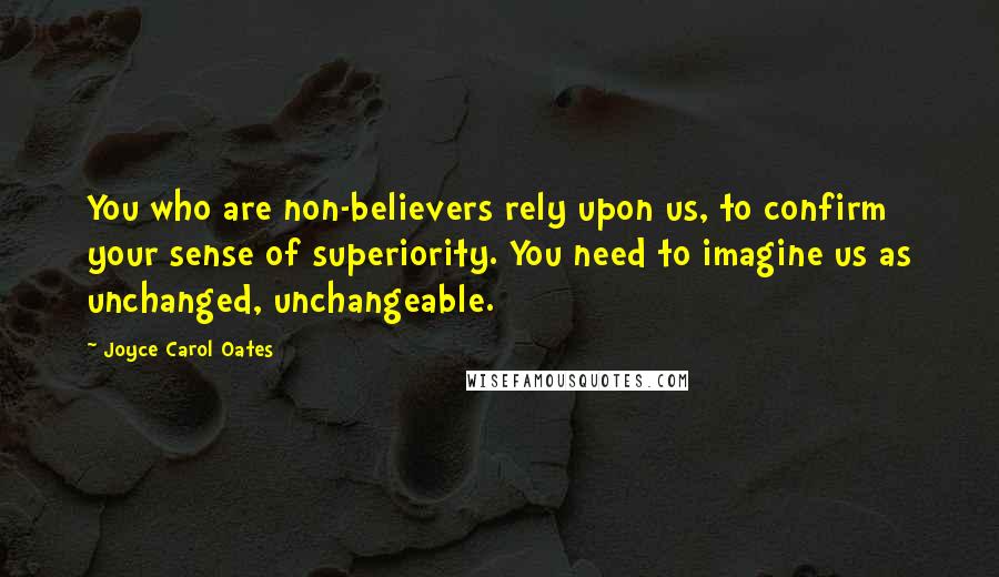 Joyce Carol Oates Quotes: You who are non-believers rely upon us, to confirm your sense of superiority. You need to imagine us as unchanged, unchangeable.