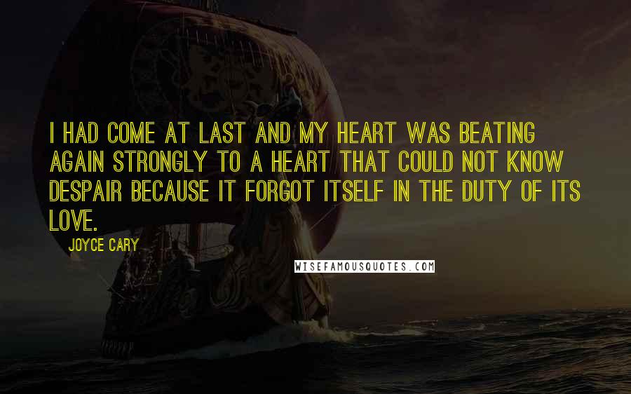 Joyce Cary Quotes: I had come at last and my heart was beating again strongly to a heart that could not know despair because it forgot itself in the duty of its love.