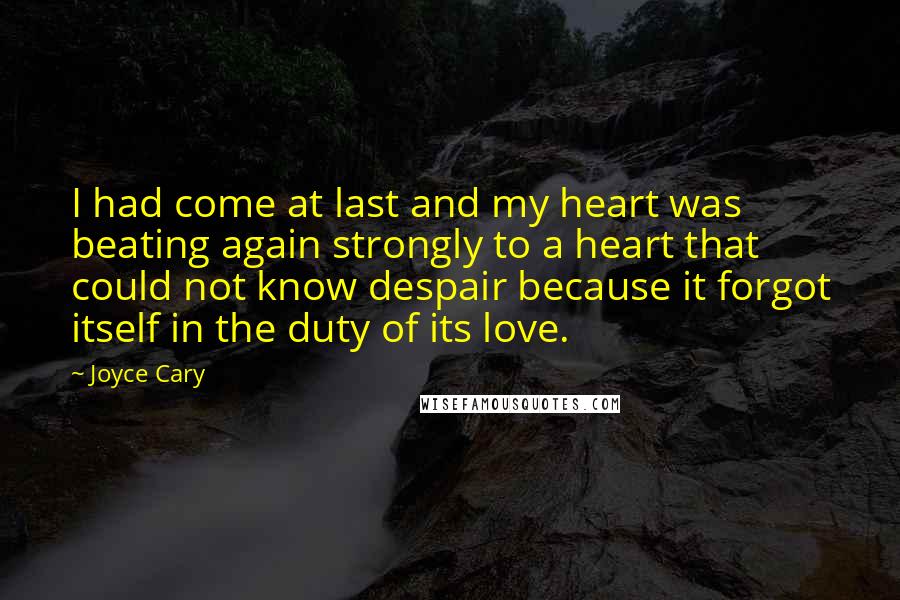 Joyce Cary Quotes: I had come at last and my heart was beating again strongly to a heart that could not know despair because it forgot itself in the duty of its love.