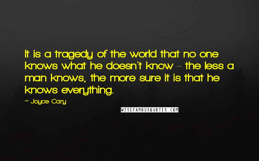 Joyce Cary Quotes: It is a tragedy of the world that no one knows what he doesn't know - the less a man knows, the more sure it is that he knows everything.