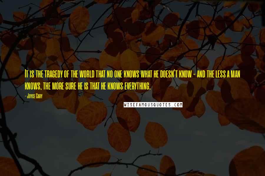Joyce Cary Quotes: It is the tragedy of the world that no one knows what he doesn't know - and the less a man knows, the more sure he is that he knows everything.