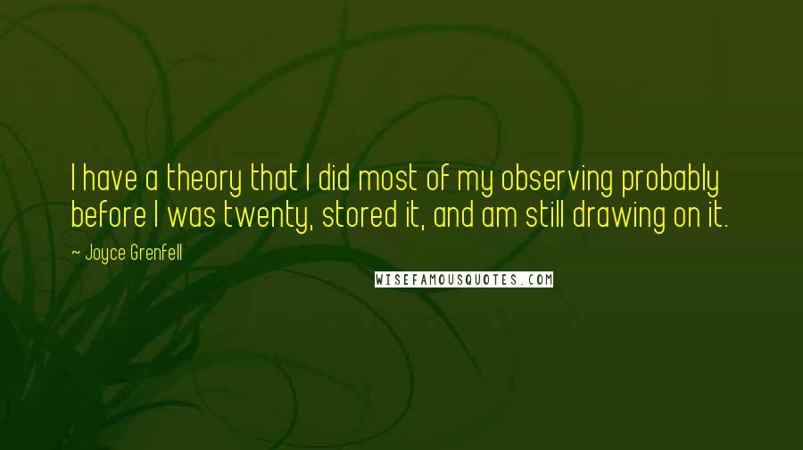 Joyce Grenfell Quotes: I have a theory that I did most of my observing probably before I was twenty, stored it, and am still drawing on it.