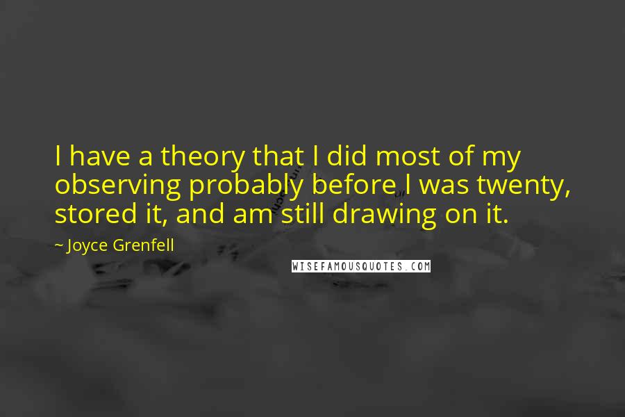 Joyce Grenfell Quotes: I have a theory that I did most of my observing probably before I was twenty, stored it, and am still drawing on it.