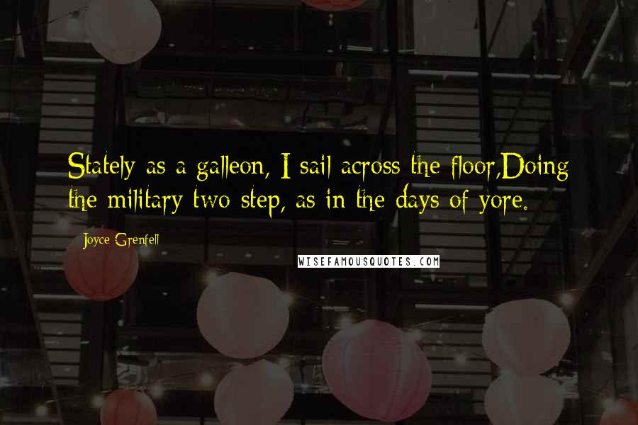 Joyce Grenfell Quotes: Stately as a galleon, I sail across the floor,Doing the military two-step, as in the days of yore.