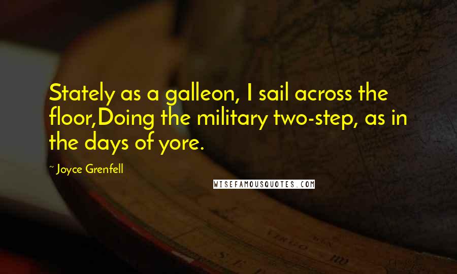 Joyce Grenfell Quotes: Stately as a galleon, I sail across the floor,Doing the military two-step, as in the days of yore.