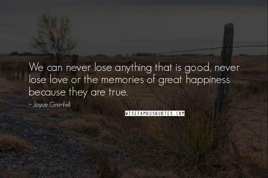 Joyce Grenfell Quotes: We can never lose anything that is good, never lose love or the memories of great happiness because they are true.