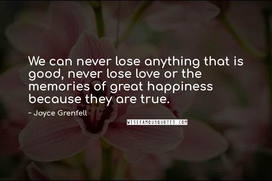 Joyce Grenfell Quotes: We can never lose anything that is good, never lose love or the memories of great happiness because they are true.