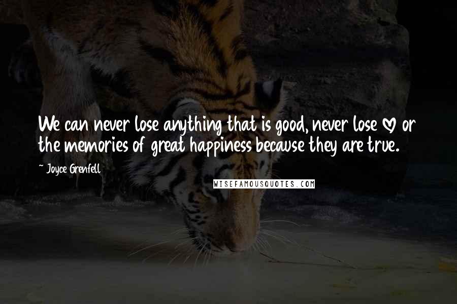 Joyce Grenfell Quotes: We can never lose anything that is good, never lose love or the memories of great happiness because they are true.