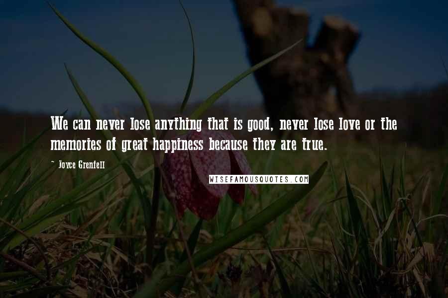 Joyce Grenfell Quotes: We can never lose anything that is good, never lose love or the memories of great happiness because they are true.
