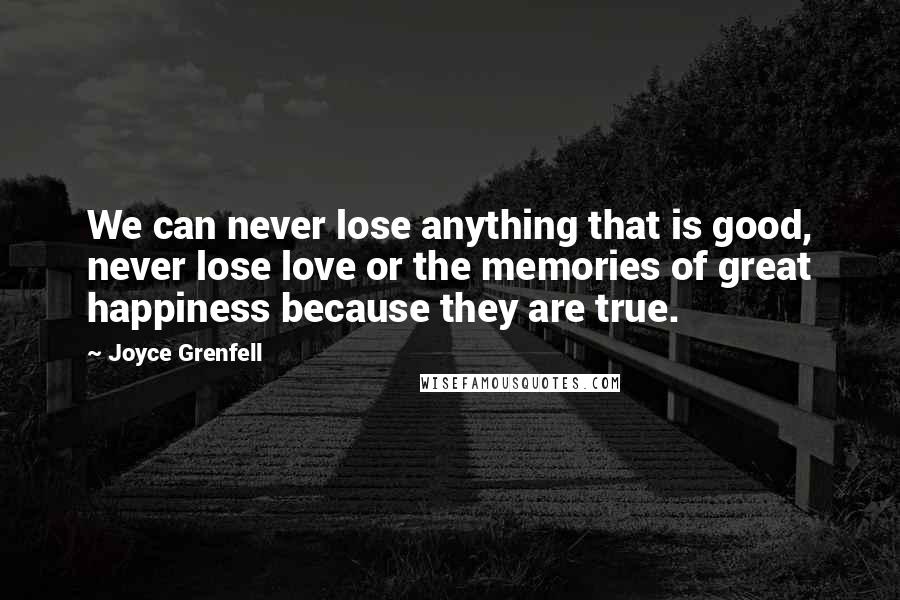 Joyce Grenfell Quotes: We can never lose anything that is good, never lose love or the memories of great happiness because they are true.