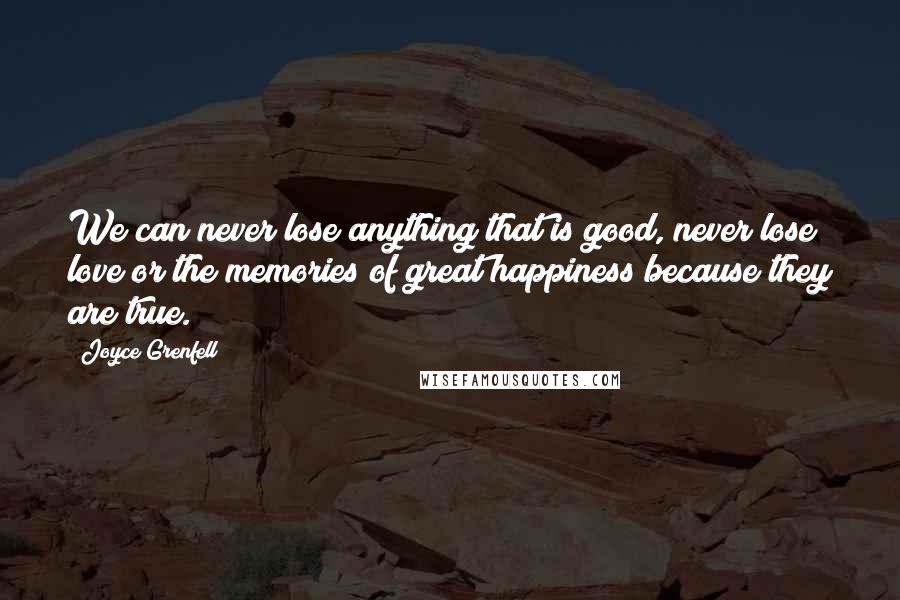 Joyce Grenfell Quotes: We can never lose anything that is good, never lose love or the memories of great happiness because they are true.