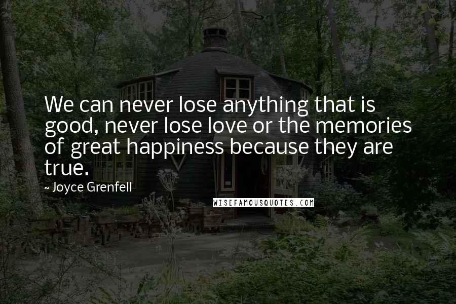 Joyce Grenfell Quotes: We can never lose anything that is good, never lose love or the memories of great happiness because they are true.