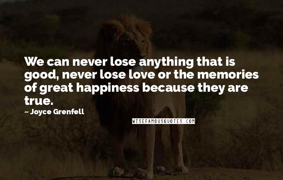 Joyce Grenfell Quotes: We can never lose anything that is good, never lose love or the memories of great happiness because they are true.