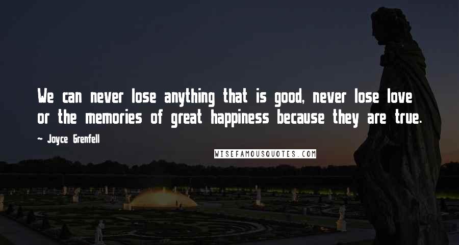 Joyce Grenfell Quotes: We can never lose anything that is good, never lose love or the memories of great happiness because they are true.