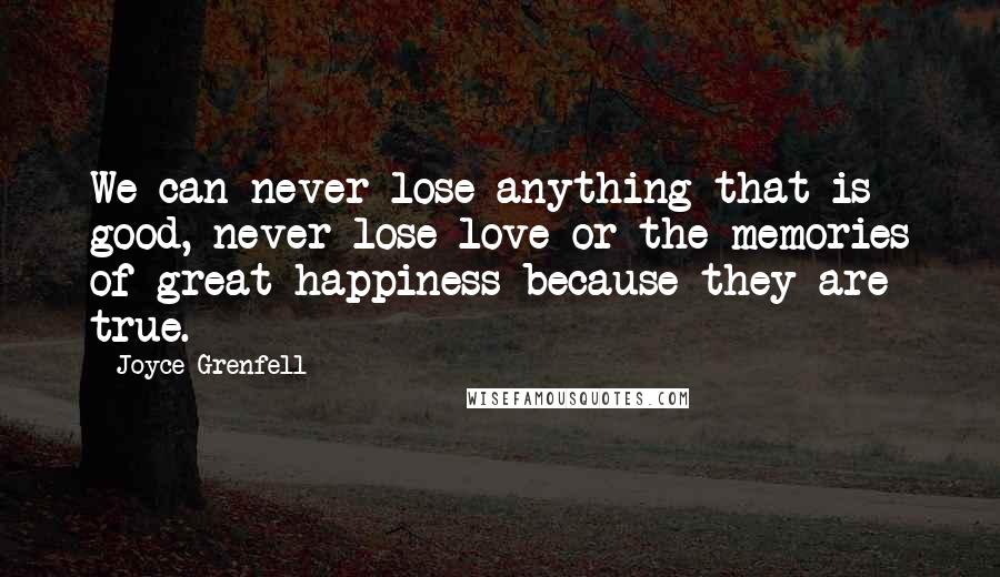 Joyce Grenfell Quotes: We can never lose anything that is good, never lose love or the memories of great happiness because they are true.