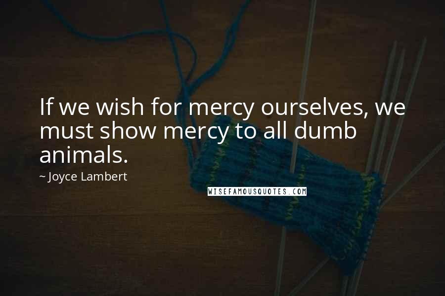 Joyce Lambert Quotes: If we wish for mercy ourselves, we must show mercy to all dumb animals.