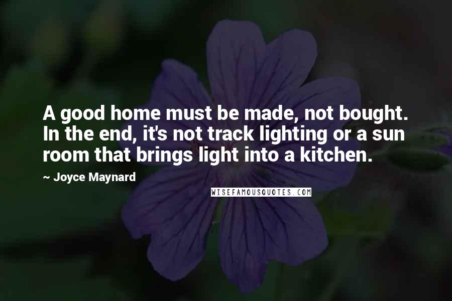 Joyce Maynard Quotes: A good home must be made, not bought. In the end, it's not track lighting or a sun room that brings light into a kitchen.