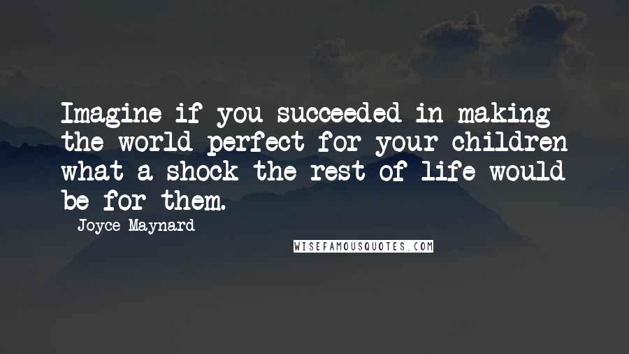 Joyce Maynard Quotes: Imagine if you succeeded in making the world perfect for your children what a shock the rest of life would be for them.